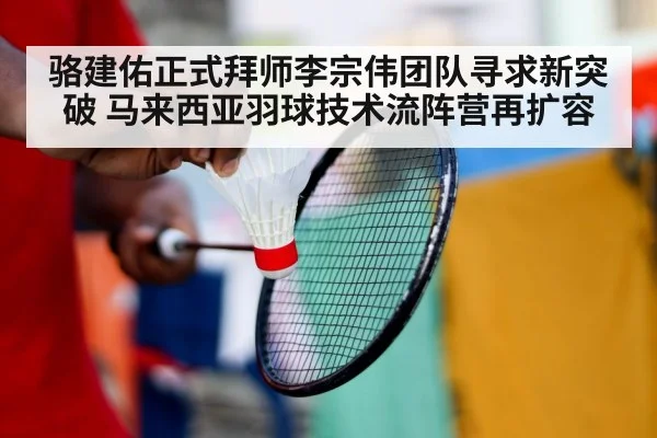 骆建佑正式拜师李宗伟团队寻求新突破 马来西亚羽球技术流阵营再扩容
